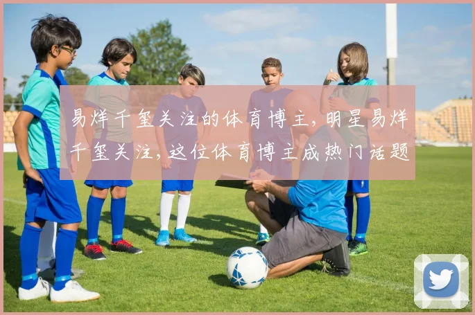 易烊千玺关注的体育博主,明星易烊千玺关注,这位体育博主成热门话题