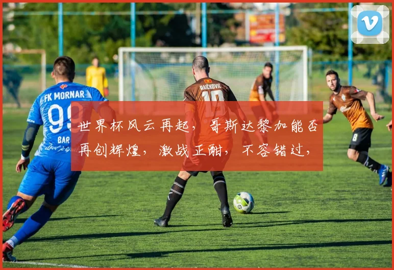 世界杯风云再起，哥斯达黎加能否再创辉煌，激战正酣，不容错过，两强对决