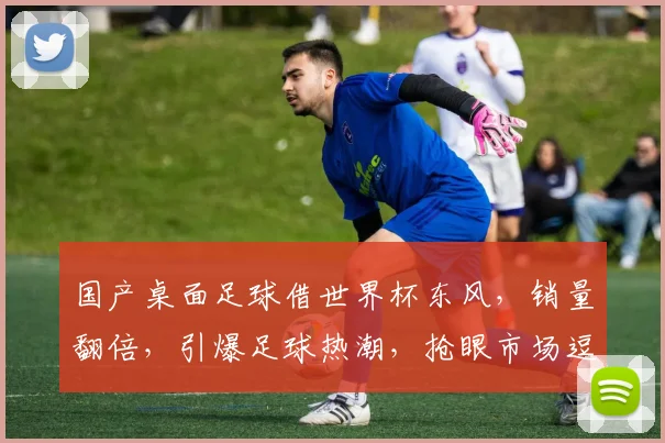 国产桌面足球借世界杯东风，销量翻倍，引爆足球热潮，抢眼市场逗逗逗